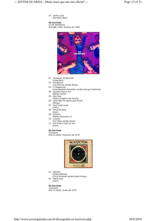 ::: JOVEM GUARDA - Muito mais que um site oficial! :::                          Page 13 of 31



                         02 - Santa Lúcia
                             (Ramalho Neto)

                         Os Incríveis
                         LP OS INCRÍVEIS
                         RCA BBL-1500, Outubro de 1969




                         01 - Vendedor de Bananas
                             (Jorge Ben)
                         02 - Renascerá
                             (Los Brincos versão Mingo)
                         03 - O Vagabundo
                             (Leva-Bardotti-Reverberi versão George Freedman)
                         04 - Quando Vejo O Sol
                             (Nenén-Ravel)
                         05 - See Saw
                             (Steve Cropper-Don Govay)
                         06 - Você Não Foi Aquilo Que Pensei
                             (Mingo)
                         07 - Que Coisa Linda
                             (Dom)
                         08 - Vendi Os Bois
                             (Dom)
                         09 - Embora
                             (Nenén-Brancato Jr)
                         10 - Jurema
                             (Tim Maia versão Ravel)
                         11 - Pra Onde é Que Eu Vou
                             (Dom)

                         Os Incríveis
                         Compacto
                         RCA LC-6600, Fevereiro de 1970




                         01 - Belinda
                             (Pretty Belinda)
                             (Chris Andrews versão Ravel-Mingo)
                         02 - Maria José
                             (Dom)

                         Os Incríveis
                         Compacto
                         RCA LC-6630, Junho de 1970




http://www.jovemguarda.com.br/discografia-os-incriveis.php                         30/8/2010
 
