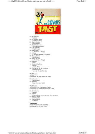 ::: JOVEM GUARDA - Muito mais que um site oficial! :::                    Page 2 of 31




                         01 - El Relicario
                             (Padilla)
                         02 - A Swingin' Safari
                             (Bert Kaempfert)
                         03 - Maria Cristina
                             (Nico Saquito)
                         04 - My Blue Heaven
                             (Whiting-Donaldson)
                         05 - The Intruder
                             (Billy Strange)
                         06 - Fascinante
                             (A. Apolônio, o "Poly")
                         07 - Afrika
                             (C.Segal-A.de Waal-S.Lorraine)
                         08 - Candy Dancer
                             (Don Wilson)
                         09 - Baby My Love
                             (A. Apolônio, o "Poly")
                         10 - Clevers
                             (Neno)
                         11 - Look At My Eyes
                             (Mingo)
                             - vocal: Mingo
                         12 - No Hall do Rei da Montanha
                             (Edward Grieg)
                             - arranjo: Renato Mendes

                         The Clevers
                         78 rpm
                         Continental 78-309, Janeiro de 1964

                         01 - Jalousie
                             (Jacob Gade)
                         02 - Veneno
                             (Poly - Henrique Lobo)

                         The Clevers
                         EP Encontro Com The Clevers (Twist)
                         Continental LD-33.698, Fevereiro de 1964

                         01 - El Relicario
                             (Padilla)
                         02 - Afrika
                             (Charles Segal-Anton de Waal-Sam Lorraine)
                         03 - Maria Cristina
                             (Nico Saquito)
                         04 - Candy Dancer
                             (D.Wilson)

                         The Clevers
                         LP OS INCRÍVEIS THE CLEVERS
                         Continental PPL 12.091, 1964




http://www.jovemguarda.com.br/discografia-os-incriveis.php                  30/8/2010
 