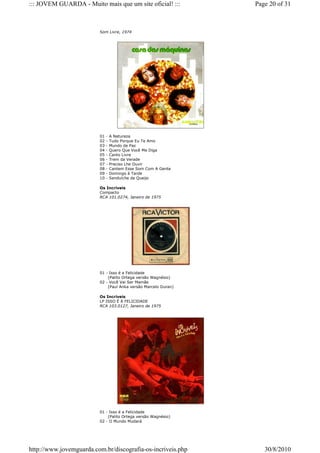 ::: JOVEM GUARDA - Muito mais que um site oficial! :::          Page 20 of 31



                         Som Livre, 1974




                         01   -   A Natureza
                         02   -   Tudo Porque Eu Te Amo
                         03   -   Mundo de Paz
                         04   -   Quero Que Você Me Diga
                         05   -   Canto Livre
                         06   -   Trem da Verade
                         07   -   Preciso Lhe Ouvir
                         08   -   Cantem Esse Som Com A Gente
                         09   -   Domingo à Tarde
                         10   -   Sanduíche de Queijo

                         Os Incríveis
                         Compacto
                         RCA 101.0274, Janeiro de 1975




                         01 - Isso é a Felicidade
                             (Palito Ortega versão Wagnésio)
                         02 - Você Vai Ser Mamãe
                             (Paul Anka versão Marcelo Duran)

                         Os Incríveis
                         LP ISSO É A FELICIDADE
                         RCA 103.0127, Janeiro de 1975




                         01 - Isso é a Felicidade
                             (Palito Ortega versão Wagnésio)
                         02 - O Mundo Mudará




http://www.jovemguarda.com.br/discografia-os-incriveis.php         30/8/2010
 