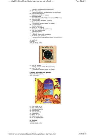 ::: JOVEM GUARDA - Muito mais que um site oficial! :::                             Page 21 of 31



                             (Migliacci-Romitelli versão Alf Soares)
                         03 - Fim de Semana
                             (Palito Ortega-Coco Geniale versão Marcelo Duran)
                         04 - Alguém Para Abraçar
                             (Paul Anka versão Alf Soares)
                         05 - Apareceu Você
                             (Pierre Groscolas-Michel Jourdan versão Alf Soares)
                         06 - Que Nem Jiló
                             (Luiz Gonzaga-Humberto Teixeira)
                         07 - Forró do Brás
                             (Armenteros-Herrero versão Alf Soares)
                         08 - João Sem Deus
                             (Arthur Galahad)
                         09 - Você Vai Ser Mamãe
                             (Paul Anka versão Marcelo Duran)
                         10 - Por Mais Que Eu Ande
                             (Fernando Zaga)
                         11 - Tiguireta Ai
                             (Kassumi Uassui-Kodi Umagaya)
                         12 - O Mundo é de Nós Dois
                             (Taphanel-Nilson-Garcia Bisio versão Marcelo Duran)

                         Os Incríveis
                         Compacto
                         RCA 101.0331, 1975




                         01 - Fim de Semana
                             (Ortega-Geniale versão Marcelo Duran)
                         02 - Forró do Brás
                             (Armenteros-Herrero versão Alf Soares)

                         Casa das Máquinas (com Netinho)
                         LP LAR DE MARAVILHAS
                         Som Livre, 1975




                         01   -   Vou Morar No Ar
                         02   -   Lar de Maravilhas
                         03   -   Liberdade Espacial
                         04   -   Astralização
                         05   -   Cilindro Cônico
                         06   -   Vale Verde
                         07   -   Raios de Lua
                         08   -   Epidemia de Rock
                         09   -   O Sol Reflexo Ativo

                         Os Incríveis
                         Compacto
                         RCA 101.0369, 1975




http://www.jovemguarda.com.br/discografia-os-incriveis.php                            30/8/2010
 