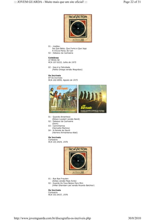 ::: JOVEM GUARDA - Muito mais que um site oficial! :::                       Page 22 of 31




                         01 - medley:
                             Sei Que Bebo, Que Fumo e Que Jogo
                             A Chuva Parou de Cair
                         02 - Debaixo da Cachoeira

                         Coletânea
                         LP MEXA-SE
                         RCA 107.0222, Julho de 1975

                         02 - Isso é a Felicidade
                             (Palito Ortega versão Wagnésio)


                         Os Incríveis
                         EP Os Incríveis
                         RCA 102.0095, Agosto de 1975




                         01 - Quando Amanhece
                             (Nilson-Loubert versão Nenê)
                         02 - Debaixo da Cachoeira
                             (Dom)
                         03 - Caminhemos
                             (Herivelto Martins)
                         04 - A Estrela de David
                             (Herrero-Armenteros-Adel)

                         Os Incríveis
                         Compacto
                         RCA 101.0424, 1976




                         01 - Bye Bye Fraulein
                             (Arbex versão Pepe Avila)
                         02 - Guarde Os Teus Beijos Para Mim
                             (Hiller-Sheridan-Lee versão Ricardo Belchior)

                         Os Incríveis
                         Compacto
                         RCA 101.0437, 1976




http://www.jovemguarda.com.br/discografia-os-incriveis.php                      30/8/2010
 