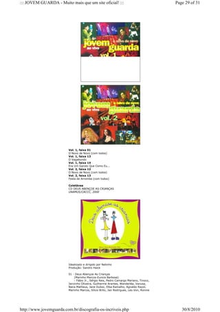 ::: JOVEM GUARDA - Muito mais que um site oficial! :::                                   Page 29 of 31




                         Vol. 1, faixa 01
                         O Novo de Novo (com todos)
                         Vol. 1, faixa 13
                         O Vagabundo
                         Vol. 1, faixa 14
                         Era Um Garoto Que Como Eu...
                         Vol. 2, faixa 12
                         O Novo de Novo (com todos)
                         Vol. 2, faixa 13
                         Festa de Arromba (com todos)

                         Coletânea
                         CD DEUS ABENÇOE AS CRIANÇAS
                         UNAMUS/CACCC, 2000




                         Idealizado e dirigido por Netinho
                         Produção: Sandro Haick

                         01 - Deus Abençoe As Crianças
                              (Marinho Marcos-Eunice Barbosa)
                              - Fábio Jr., Sérgio Reis, Pedro Camargo Mariano, Tinoco,
                         Jairzinho Oliveira, Guilherme Arantes, Wanderléa, Vanusa,
                         Nana Matheus, Jane Duboc, Elba Ramalho, Agnaldo Rayol,
                         Marinho Marcos, Sílvio Brito, Jair Rodrigues, Leo Von, Ronnie




http://www.jovemguarda.com.br/discografia-os-incriveis.php                                  30/8/2010
 