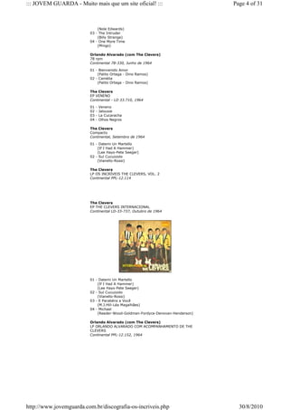 ::: JOVEM GUARDA - Muito mais que um site oficial! :::                         Page 4 of 31



                             (Nole Edwards)
                         03 - The Intruder
                             (Billy Strange)
                         04 - One More Time
                             (Mingo)

                         Orlando Alvarado (com The Clevers)
                         78 rpm
                         Continental 78-330, Junho de 1964

                         01 - Bienvenido Amor
                             (Palito Ortega - Dino Ramos)
                         02 - Camélia
                             (Palito Ortega - Dino Ramos)

                         The Clevers
                         EP VENENO
                         Continental - LD 33.710, 1964

                         01   -   Veneno
                         02   -   Jalousie
                         03   -   La Cucaracha
                         04   -   Olhos Negros

                         The Clevers
                         Compacto
                         Continental, Setembro de 1964

                         01 - Datemi Un Martello
                             (If I Had A Hammer)
                             (Lee Hays-Pete Seeger)
                         02 - Sul Cucuzzolo
                             (Vianello-Rossi)

                         The Clevers
                         LP OS INCRÍVEIS THE CLEVERS, VOL. 2
                         Continental PPL-12.114




                         The Clevers
                         EP THE CLEVERS INTERNACIONAL
                         Continental LD-33-737, Outubro de 1964




                         01 - Datemi Un Martello
                             (If I Had A Hammer)
                             (Lee Hays-Pete Seeger)
                         02 - Sul Cucuzzolo
                             (Vianello-Rossi)
                         03 - E Parabéns a Você
                             (M.J.Hill-Léa Magalhães)
                         04 - Michael
                             (Reeder-Wood-Goldman-Fordyce-Denovan-Henderson)

                         Orlando Alvarado (com The Clevers)
                         LP ORLANDO ALVARADO COM ACOMPANHAMENTO DE THE
                         CLEVERS
                         Continental PPL-12.152, 1964




http://www.jovemguarda.com.br/discografia-os-incriveis.php                       30/8/2010
 