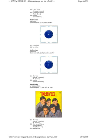 ::: JOVEM GUARDA - Muito mais que um site oficial! :::            Page 6 of 31



                         02 - Lolita Ya Ya
                             (N.Riddle-B.Harris)
                         03 - Unchained Melody
                             (North-Zaret)
                         04 - Torlido
                             (Laurie Arthur)

                         Os Incríveis
                         Compacto
                         Continental CS-33.325, Maio de 1965




                         01 - Cavalgada
                         02 - La Yenka

                         Os Incríveis
                         Compacto
                         Continental CS-33.386, Outubro de 1965




                         01 - Tua Voz
                             (Plus Je T'entends)
                             (A. Barriere)
                         02 - Lucille
                             (Collins-Penniman)

                         Os Incríveis
                         LP OS INCRÍVEIS
                         Continental PPL 12.281, Abril de 1966




                         01 - Tua Voz
                             (Plus Je T'entends)
                             (A. Barriere)
                         02 - The Game Of Love
                             (Jogo do Amor)
                             (Clint Ballard Jr.)
                         03 - Wanee River




http://www.jovemguarda.com.br/discografia-os-incriveis.php          30/8/2010
 