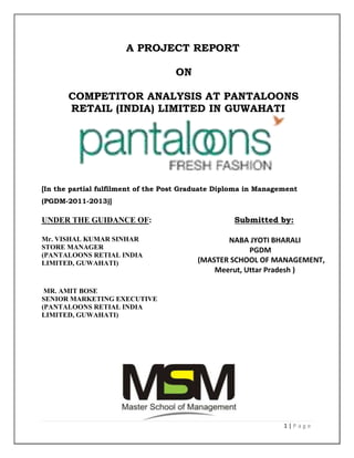 A PROJECT REPORT

                                    ON

       COMPETITOR ANALYSIS AT PANTALOONS
       RETAIL (INDIA) LIMITED IN GUWAHATI




[In the partial fulfilment of the Post Graduate Diploma in Management
(PGDM-2011-2013)]

UNDER THE GUIDANCE OF:                              Submitted by:

Mr. VISHAL KUMAR SINHAR                          NABA JYOTI BHARALI
STORE MANAGER                                          PGDM
(PANTALOONS RETIAL INDIA
LIMITED, GUWAHATI)                        (MASTER SCHOOL OF MANAGEMENT,
                                              Meerut, Uttar Pradesh )

 MR. AMIT BOSE
SENIOR MARKETING EXECUTIVE
(PANTALOONS RETIAL INDIA
LIMITED, GUWAHATI)




                                                                 1|Page
 