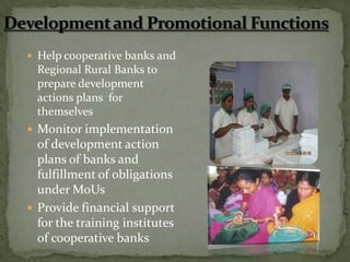  Help cooperative banks and
  Regional Rural Banks to
  prepare development
  actions plans for
  themselves
 Monitor implementation
  of development action
  plans of banks and
  fulfillment of obligations
  under MoUs
 Provide financial support
  for the training institutes
  of cooperative banks
 