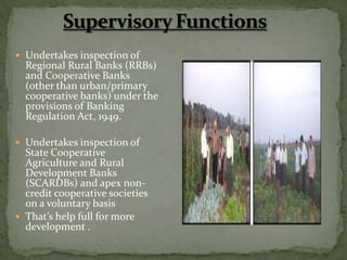  Undertakes inspection of
  Regional Rural Banks (RRBs)
  and Cooperative Banks
  (other than urban/primary
  cooperative banks) under the
  provisions of Banking
  Regulation Act, 1949.

 Undertakes inspection of
  State Cooperative
  Agriculture and Rural
  Development Banks
  (SCARDBs) and apex non-
  credit cooperative societies
  on a voluntary basis
 That’s help full for more
  development .
 