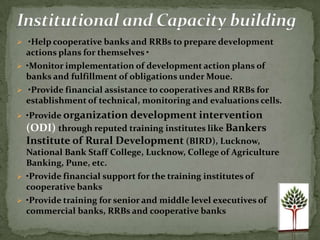  •Help cooperative banks and RRBs to prepare development
  actions plans for themselves •
 •Monitor implementation of development action plans of
  banks and fulfillment of obligations under Moue.
 •Provide financial assistance to cooperatives and RRBs for
  establishment of technical, monitoring and evaluations cells.
 •Provide organization development intervention
  (ODI) through reputed training institutes like Bankers
  Institute of Rural Development (BIRD), Lucknow,
  National Bank Staff College, Lucknow, College of Agriculture
  Banking, Pune, etc.
 •Provide financial support for the training institutes of
  cooperative banks
 •Provide training for senior and middle level executives of
  commercial banks, RRBs and cooperative banks
 