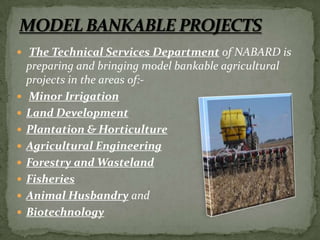  The Technical Services Department of NABARD is
    preparing and bringing model bankable agricultural
    projects in the areas of:-
   Minor Irrigation
   Land Development
   Plantation & Horticulture
   Agricultural Engineering
   Forestry and Wasteland
   Fisheries
   Animal Husbandry and
   Biotechnology
 