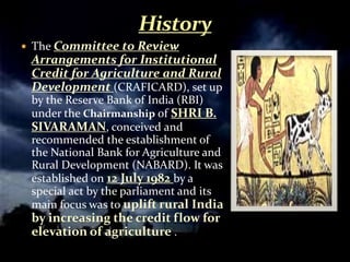 The Committee to Review
 Arrangements for Institutional
 Credit for Agriculture and Rural
 Development (CRAFICARD), set up
 by the Reserve Bank of India (RBI)
 under the Chairmanship of SHRI B.
 SIVARAMAN, conceived and
 recommended the establishment of
 the National Bank for Agriculture and
 Rural Development (NABARD). It was
 established on 12 July 1982 by a
 special act by the parliament and its
 main focus was to uplift rural India
 by increasing the credit flow for
 elevation of agriculture .
 
