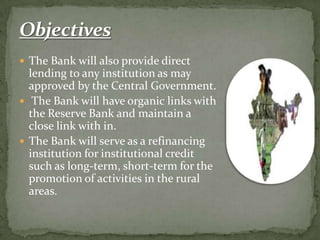 The Bank will also provide direct
  lending to any institution as may
  approved by the Central Government.
 The Bank will have organic links with
  the Reserve Bank and maintain a
  close link with in.
 The Bank will serve as a refinancing
  institution for institutional credit
  such as long-term, short-term for the
  promotion of activities in the rural
  areas.
 