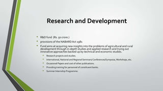 Research and Development
•
•
•

R&D fund (Rs. 50 crore.)
provisions of the NABARD Act 1981
Fund aims at acquiring new insights into the problems of agricultural and rural
development through in-depth studies and applied research and trying out
innovative approaches backed up by technical and economic studies.

•
•
•
•
•

Research projects and studies.
International, National and Regional Seminars/ Conferences/Symposia, Workshops, etc.
Occasional Papers and cost of other publications.
Providing training for personnel of constituent banks.
Summer Internship Programme.

 