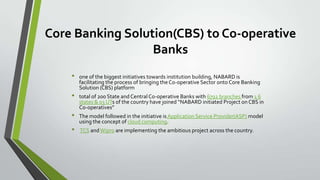Core Banking Solution(CBS) to Co-operative
Banks
•
•
•
•

one of the biggest initiatives towards institution building, NABARD is
facilitating the process of bringing the Co-operative Sector onto Core Banking
Solution (CBS) platform
total of 200 State and Central Co-operative Banks with 6792 branches from 1 6
states & 03 UTs of the country have joined “NABARD initiated Project on CBS in
Co-operatives”
The model followed in the initiative is Application Service Provider(ASP) model
using the concept of cloud computing.
TCS and Wipro are implementing the ambitious project across the country.

 
