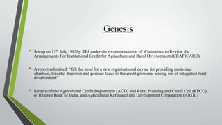 Genesis
•

•
•

Set up on 12th July 1982by RBI under the recommendation of Committee to Review the
Arrangements For Institutional Credit for Agriculture and Rural Development (CRAFICARD)
A report submitted “felt the need for a new organisational device for providing undivided
attention, forceful direction and pointed focus to the credit problems arising out of integrated rural
development”
It replaced the Agricultural Credit Department (ACD) and Rural Planning and Credit Cell (RPCC)
of Reserve Bank of India, and Agricultural Refinance and Development Corporation (ARDC)

 