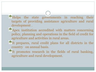 Helps the state governments in reaching their
targets of providing assistance agriculture and rural
development .
Apex institution accredited with matters concerning
policy, planning and operations in the field of credit for
agriculture and activities in rural areas.
It prepares, rural credit plans for all districts in the
country on annual basis.
It promotes research in the fields of rural banking,
agriculture and rural development.
 