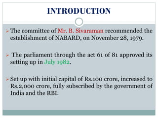 INTRODUCTION
The committee of Mr. B. Sivaraman recommended the
establishment of NABARD, on November 28, 1979.
 The parliament through the act 61 of 81 approved its
setting up in July 1982.
Set up with initial capital of Rs.100 crore, increased to
Rs.2,000 crore, fully subscribed by the government of
India and the RBI.
 