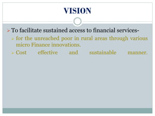 VISION
To facilitate sustained access to financial services-
 for the unreached poor in rural areas through various
micro Finance innovations.
 Cost effective and sustainable manner.
 