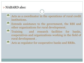 NABARD also:
Acts as a coordinator in the operations of rural credit
institutions.
Extends assistance to the government, the RBI and
other organizations for rural development.
Training and research facilities for banks,
cooperatives and organizations working in the field of
rural development .
Acts as regulator for cooperative banks and RRBs.
 