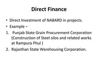 Direct Finance
• Direct Investment of NABARD in projects.
• Example –
1. Punjab State Grain Procurement Corporation
(Construction of Steel silos and related works
at Rampura Phul )
2. Rajasthan State Warehousing Corporation.
 