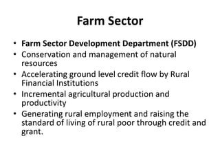 Farm Sector
• Farm Sector Development Department (FSDD)
• Conservation and management of natural
resources
• Accelerating ground level credit flow by Rural
Financial Institutions
• Incremental agricultural production and
productivity
• Generating rural employment and raising the
standard of living of rural poor through credit and
grant.
 