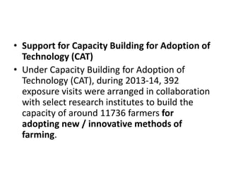 • Support for Capacity Building for Adoption of
Technology (CAT)
• Under Capacity Building for Adoption of
Technology (CAT), during 2013-14, 392
exposure visits were arranged in collaboration
with select research institutes to build the
capacity of around 11736 farmers for
adopting new / innovative methods of
farming.
 