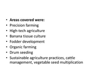 • Areas covered were:
• Precision farming
• High-tech agriculture
• Banana tissue culture
• Fodder development
• Organic farming
• Drum seeding
• Sustainable agriculture practices, cattle
management, vegetable seed multiplication
 