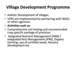 Village Development Programme
• Holistic Development of villages.
• VDPs are implemented by partnering with NGOs
or other agencies.
• Activities such as-
• Comprehensive soil testing and recommended
crop specific package of practices.
• Integrated Nutrient Management (INM) /
Integrated Pest Management (IPM), Organic
Farming, use of certified seeds, Nursery
Development etc
 