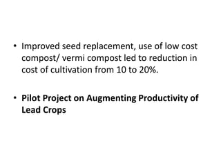 • Improved seed replacement, use of low cost
compost/ vermi compost led to reduction in
cost of cultivation from 10 to 20%.
• Pilot Project on Augmenting Productivity of
Lead Crops
 