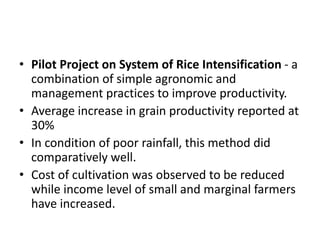 • Pilot Project on System of Rice Intensification - a
combination of simple agronomic and
management practices to improve productivity.
• Average increase in grain productivity reported at
30%
• In condition of poor rainfall, this method did
comparatively well.
• Cost of cultivation was observed to be reduced
while income level of small and marginal farmers
have increased.
 