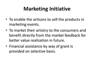 Marketing Initiative
• To enable the artisans to sell the products in
marketing events.
• To market their artistry to the consumers and
benefit directly from the market feedback for
better value realization in future.
• Financial assistance by way of grant is
provided on selective basis.
 