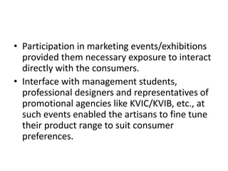 • Participation in marketing events/exhibitions
provided them necessary exposure to interact
directly with the consumers.
• Interface with management students,
professional designers and representatives of
promotional agencies like KVIC/KVIB, etc., at
such events enabled the artisans to fine tune
their product range to suit consumer
preferences.
 