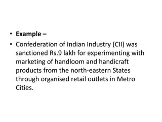 • Example –
• Confederation of Indian Industry (CII) was
sanctioned Rs.9 lakh for experimenting with
marketing of handloom and handicraft
products from the north-eastern States
through organised retail outlets in Metro
Cities.
 