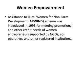 Women Empowerment
• Assistance to Rural Women for Non-Farm
Development (ARWIND) scheme was
introduced in 1993 for meeting promotional
and other credit needs of women
entrepreneurs supported by NGOs, co-
operatives and other registered institutions.
 