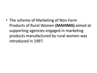 • The scheme of Marketing of Non-Farm
Products of Rural Women (MAHIMA) aimed at
supporting agencies engaged in marketing
products manufactured by rural women was
introduced in 1997.
 