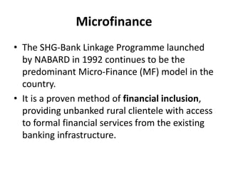 Microfinance
• The SHG-Bank Linkage Programme launched
by NABARD in 1992 continues to be the
predominant Micro-Finance (MF) model in the
country.
• It is a proven method of financial inclusion,
providing unbanked rural clientele with access
to formal financial services from the existing
banking infrastructure.
 