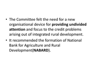 • The Committee felt the need for a new
organisational device for providing undivided
attention and focus to the credit problems
arising out of integrated rural development.
• It recommended the formation of National
Bank for Agriculture and Rural
Development(NABARD).
 
