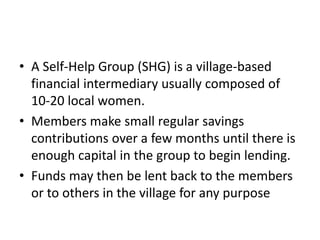 • A Self-Help Group (SHG) is a village-based
financial intermediary usually composed of
10-20 local women.
• Members make small regular savings
contributions over a few months until there is
enough capital in the group to begin lending.
• Funds may then be lent back to the members
or to others in the village for any purpose
 