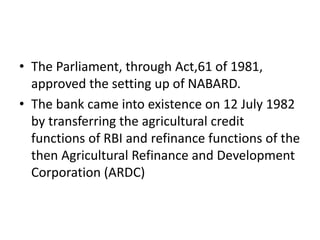 • The Parliament, through Act,61 of 1981,
approved the setting up of NABARD.
• The bank came into existence on 12 July 1982
by transferring the agricultural credit
functions of RBI and refinance functions of the
then Agricultural Refinance and Development
Corporation (ARDC)
 