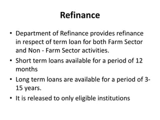 Refinance
• Department of Refinance provides refinance
in respect of term loan for both Farm Sector
and Non - Farm Sector activities.
• Short term loans available for a period of 12
months
• Long term loans are available for a period of 3-
15 years.
• It is released to only eligible institutions
 