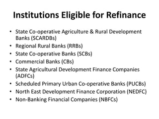 Institutions Eligible for Refinance
• State Co-operative Agriculture & Rural Development
Banks (SCARDBs)
• Regional Rural Banks (RRBs)
• State Co-operative Banks (SCBs)
• Commercial Banks (CBs)
• State Agricultural Development Finance Companies
(ADFCs)
• Scheduled Primary Urban Co-operative Banks (PUCBs)
• North East Development Finance Corporation (NEDFC)
• Non-Banking Financial Companies (NBFCs)
 