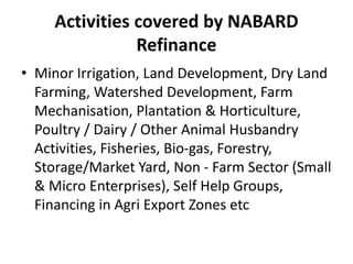 Activities covered by NABARD
Refinance
• Minor Irrigation, Land Development, Dry Land
Farming, Watershed Development, Farm
Mechanisation, Plantation & Horticulture,
Poultry / Dairy / Other Animal Husbandry
Activities, Fisheries, Bio-gas, Forestry,
Storage/Market Yard, Non - Farm Sector (Small
& Micro Enterprises), Self Help Groups,
Financing in Agri Export Zones etc
 