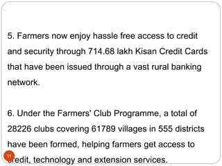5. Farmers now enjoy hassle free access to credit
and security through 714.68 lakh Kisan Credit Cards
that have been issued through a vast rural banking
network.
6. Under the Farmers' Club Programme, a total of
28226 clubs covering 61789 villages in 555 districts
have been formed, helping farmers get access to
credit, technology and extension services.
11
 
