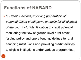 Functions of NABARD
 1. Credit functions, involving preparation of
potential-linked credit plans annually for all districts
of the country for identification of credit potential,
monitoring the flow of ground level rural credit,
issuing policy and operational guidelines to rural
financing institutions and providing credit facilities
to eligible institutions under various programmes.
12
 