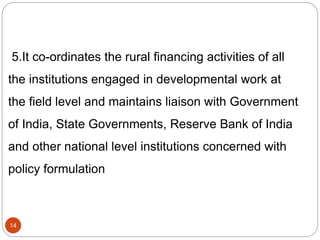 5.It co-ordinates the rural financing activities of all
the institutions engaged in developmental work at
the field level and maintains liaison with Government
of India, State Governments, Reserve Bank of India
and other national level institutions concerned with
policy formulation
14
 