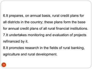 6.It prepares, on annual basis, rural credit plans for
all districts in the country; these plans form the base
for annual credit plans of all rural financial institutions.
7.It undertakes monitoring and evaluation of projects
refinanced by it.
8.It promotes research in the fields of rural banking,
agriculture and rural development.
15
 