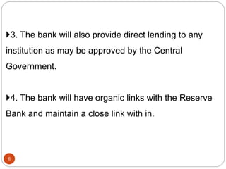 3. The bank will also provide direct lending to any
institution as may be approved by the Central
Government.
4. The bank will have organic links with the Reserve
Bank and maintain a close link with in.
6
 