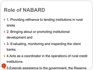 Role of NABARD
 1. Providing refinance to lending institutions in rural
areas
 2. Bringing about or promoting institutional
development and
 3. Evaluating, monitoring and inspecting the client
banks
 4.Acts as a coordinator in the operations of rural credit
institutions.
 5.Extends assistance to the government, the Reserve
7
 