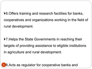 6.Offers training and research facilities for banks,
cooperatives and organizations working in the field of
rural development.
7.Helps the State Governments in reaching their
targets of providing assistance to eligible institutions
in agriculture and rural development.
8.Acts as regulator for cooperative banks and8
 