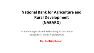 National Bank for Agriculture and
Rural Development
(NABARD)
Its Role in Agricultural Refinancing Assistance to
Agricultural Credit Cooperatives
By: Dr. Rajiv Kumar
 