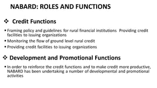 NABARD: ROLES AND FUNCTIONS
❖ Credit Functions
▪ Framing policy and guidelines for rural financial institutions Providing credit
facilities to issuing organizations
▪ Monitoring the flow of ground level rural credit
▪ Providing credit facilities to issuing organizations
❖ Development and Promotional Functions
▪ In order to reinforce the credit functions and to make credit more productive,
NABARD has been undertaking a number of developmental and promotional
activities
 